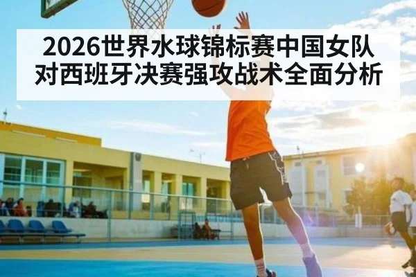 2026世界水球锦标赛中国女队对西班牙决赛强攻战术全面分析