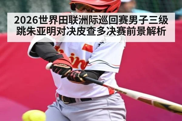 2026世界田联洲际巡回赛男子三级跳朱亚明对决皮查多决赛前景解析